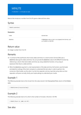 MINUTE
11/30/2021 • 2 minutes to read
Syntax
MINUTE(<datetime>)
Parameters
TERM DEFINITION
datetime A datetime value or text in an accepted time format, such
as 16:48:00 or 4:48 PM.
Return value
Remarks
Example 1
= MINUTE(Orders[TransactionTime])
Example 2
= MINUTE("March 23, 2008 1:45 PM")
See also
Returns the minute as a number from 0 to 59, given a date and time value.
An integer number from 0 to 59.
In contrast to Microsoft Excel, which stores dates and times in a serial numeric format, DAX uses a
datetime data type for dates and times. You can provide the datetime value to the MINUTE function by
referencing a column that stores dates and times, by using a date/time function, or by using an
expression that returns a date and time.
When the datetime argument is a text representation of the date and time, the function uses the locale
and date/time settings of the client computer to understand the text value in order to perform the
conversion. Most locales use the colon (:) as the time separator and any input text using colons as time
separators will parse correctly. Verify your locale settings to understand your results.
The following example returns the minute from the value stored in the TransactionTime column of the Orders
table.
The following example returns 45, which is the number of minutes in the time 1:45 PM.
 