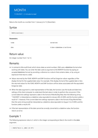 MONTH
11/30/2021 • 2 minutes to read
Syntax
MONTH(<datetime>)
Parameters
TERM DEFINITION
date A date in datetime or text format.
Return value
Remarks
Example 1
= MONTH("March 3, 2008 3:45 PM")
Returns the month as a number from 1 (January) to 12 (December).
An integer number from 1 to 12.
In contrast to Microsoft Excel, which stores dates as serial numbers, DAX uses a datetime format when
working with dates. You can enter the date used as argument to the MONTH function by typing an
accepted datetime format, by providing a reference to a column that contains dates, or by using an
expression that returns a date.
Values returned by the YEAR, MONTH and DAY functions will be Gregorian values regardless of the
display format for the supplied date value. For example, if the display format of the supplied date is Hijri,
the returned values for the YEAR, MONTH and DAY functions will be values associated with the equivalent
Gregorian date.
When the date argument is a text representation of the date, the function uses the locale and date time
settings of the client computer to understand the text value in order to perform the conversion. If the
current date time settings represent a date in the format of Month/Day/Year, then the following string
"1/8/2009" is interpreted as a datetime value equivalent to January 8th of 2009, and the function yields a
result of 1. However, if the current date time settings represent a date in the format of Day/Month/Year,
then the same string would be interpreted as a datetime value equivalent to August 1st of 2009, and the
function yields a result of 8.
If the text representation of the date cannot be correctly converted to a datetime value, the function
returns an error.
The following expression returns 3, which is the integer corresponding to March, the month in the date
argument.
 