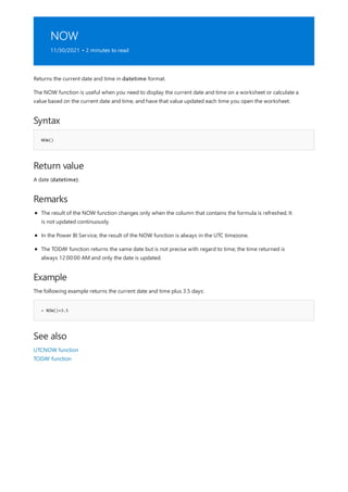 NOW
11/30/2021 • 2 minutes to read
Syntax
NOW()
Return value
Remarks
Example
= NOW()+3.5
See also
Returns the current date and time in datetime format.
The NOW function is useful when you need to display the current date and time on a worksheet or calculate a
value based on the current date and time, and have that value updated each time you open the worksheet.
A date (datetime).
The result of the NOW function changes only when the column that contains the formula is refreshed. It
is not updated continuously.
In the Power BI Service, the result of the NOW function is always in the UTC timezone.
The TODAY function returns the same date but is not precise with regard to time; the time returned is
always 12:00:00 AM and only the date is updated.
The following example returns the current date and time plus 3.5 days:
UTCNOW function
TODAY function
 