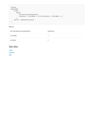 EVALUATE
ADDCOLUMNS(
FILTER(
VALUES(
FactInternetSales[OrderDate]),
[OrderDate] >= DATE(2008, 3, 31) && [OrderDate] <= DATE(2008, 4, 1)
),
"Quarter", QUARTER([OrderDate])
)
FACTINTERNETSALES[ORDERDATE] [QUARTER]
3/31/2008 1
4/1/2008 2
See also
Returns:
YEAR
MONTH
DAY
 