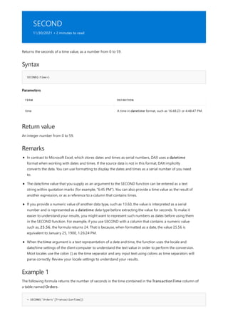 SECOND
11/30/2021 • 2 minutes to read
Syntax
SECOND(<time>)
Parameters
TERM DEFINITION
time A time in datetime format, such as 16:48:23 or 4:48:47 PM.
Return value
Remarks
Example 1
= SECOND('Orders'[TransactionTime])
Returns the seconds of a time value, as a number from 0 to 59.
An integer number from 0 to 59.
In contrast to Microsoft Excel, which stores dates and times as serial numbers, DAX uses a datetime
format when working with dates and times. If the source data is not in this format, DAX implicitly
converts the data. You can use formatting to display the dates and times as a serial number of you need
to.
The date/time value that you supply as an argument to the SECOND function can be entered as a text
string within quotation marks (for example, "6:45 PM"). You can also provide a time value as the result of
another expression, or as a reference to a column that contains times.
If you provide a numeric value of another data type, such as 13.60, the value is interpreted as a serial
number and is represented as a datetime data type before extracting the value for seconds. To make it
easier to understand your results, you might want to represent such numbers as dates before using them
in the SECOND function. For example, if you use SECOND with a column that contains a numeric value
such as, 25.56, the formula returns 24. That is because, when formatted as a date, the value 25.56 is
equivalent to January 25, 1900, 1:26:24 PM.
When the time argument is a text representation of a date and time, the function uses the locale and
date/time settings of the client computer to understand the text value in order to perform the conversion.
Most locales use the colon (:) as the time separator and any input text using colons as time separators will
parse correctly. Review your locale settings to understand your results.
The following formula returns the number of seconds in the time contained in the TransactionTime column of
a table named Orders.
 