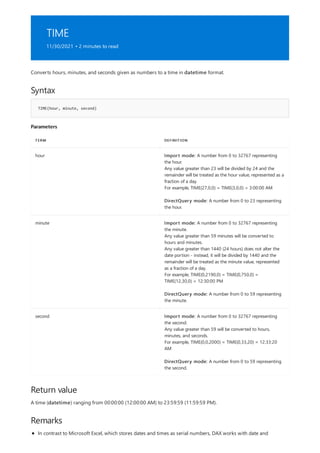TIME
11/30/2021 • 2 minutes to read
Syntax
TIME(hour, minute, second)
Parameters
TERM DEFINITION
hour Import mode: A number from 0 to 32767 representing
the hour.
Any value greater than 23 will be divided by 24 and the
remainder will be treated as the hour value, represented as a
fraction of a day.
For example, TIME(27,0,0) = TIME(3,0,0) = 3:00:00 AM
DirectQuery mode: A number from 0 to 23 representing
the hour.
minute Import mode: A number from 0 to 32767 representing
the minute.
Any value greater than 59 minutes will be converted to
hours and minutes.
Any value greater than 1440 (24 hours) does not alter the
date portion - instead, it will be divided by 1440 and the
remainder will be treated as the minute value, represented
as a fraction of a day.
For example, TIME(0,2190,0) = TIME(0,750,0) =
TIME(12,30,0) = 12:30:00 PM
DirectQuery mode: A number from 0 to 59 representing
the minute.
second Import mode: A number from 0 to 32767 representing
the second.
Any value greater than 59 will be converted to hours,
minutes, and seconds.
For example, TIME(0,0,2000) = TIME(0,33,20) = 12:33:20
AM
DirectQuery mode: A number from 0 to 59 representing
the second.
Return value
Remarks
Converts hours, minutes, and seconds given as numbers to a time in datetime format.
A time (datetime) ranging from 00:00:00 (12:00:00 AM) to 23:59:59 (11:59:59 PM).
In contrast to Microsoft Excel, which stores dates and times as serial numbers, DAX works with date and
 