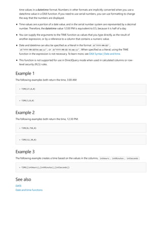 Example 1
= TIME(27,0,0)
= TIME(3,0,0)
Example 2
= TIME(0,750,0)
= TIME(12,30,0)
Example 3
= TIME([intHours],[intMinutes],[intSeconds])
See also
time values in a datetime format. Numbers in other formats are implicitly converted when you use a
date/time value in a DAX function. If you need to use serial numbers, you can use formatting to change
the way that the numbers are displayed.
Time values are a portion of a date value, and in the serial number system are represented by a decimal
number. Therefore, the datetime value 12:00 PM is equivalent to 0.5, because it is half of a day.
You can supply the arguments to the TIME function as values that you type directly, as the result of
another expression, or by a reference to a column that contains a numeric value.
Date and datetime can also be specified as a literal in the format dt"YYYY-MM-DD" ,
dt"YYYY-MM-DDThh:mm:ss" , or dt"YYYY-MM-DD hh:mm:ss" . When specified as a literal, using the TIME
function in the expression is not necessary. To learn more, see DAX Syntax | Date and time.
This function is not supported for use in DirectQuery mode when used in calculated columns or row-
level security (RLS) rules.
The following examples both return the time, 3:00 AM:
The following examples both return the time, 12:30 PM:
The following example creates a time based on the values in the columns, intHours , intMinutes , intSeconds :
DATE
Date and time functions
 