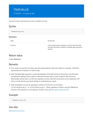 TIMEVALUE
11/30/2021 • 2 minutes to read
Syntax
TIMEVALUE(time_text)
Parameters
TERM DEFINITION
time_text A text string that that represents a certain time of the day.
Any date information included in the time_text argument is
ignored.
Return value
Remarks
Example
= TIMEVALUE("20:45:30")
See also
Converts a time in text format to a time in datetime format.
A date (datetime).
Time values are a portion of a date value and represented by a decimal number. For example, 12:00 PM is
represented as 0.5 because it is half of a day.
When the time_text argument is a text representation of the date and time, the function uses the locale
and date/time settings of the model to understand the text value in order to perform the conversion.
Most locales use the colon (:) as the time separator, and any input text using colons as time separators will
parse correctly. Review your locale settings to understand your results.
Date and datetime can also be specified as a literal in the format dt"YYYY-MM-DD" ,
dt"YYYY-MM-DDThh:mm:ss" , or dt"YYYY-MM-DD hh:mm:ss" . When specified as a literal, using the TIMEVALUE
function in the expression is not necessary. To learn more, see DAX Syntax | Date and time.
Date and time functions
 