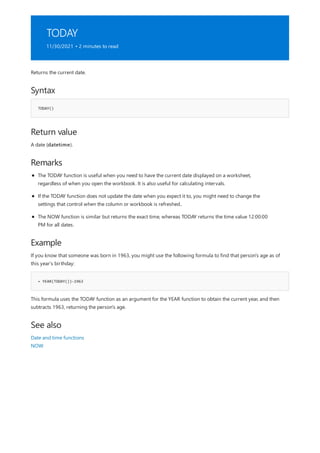 TODAY
11/30/2021 • 2 minutes to read
Syntax
TODAY()
Return value
Remarks
Example
= YEAR(TODAY())-1963
See also
Returns the current date.
A date (datetime).
The TODAY function is useful when you need to have the current date displayed on a worksheet,
regardless of when you open the workbook. It is also useful for calculating intervals.
If the TODAY function does not update the date when you expect it to, you might need to change the
settings that control when the column or workbook is refreshed..
The NOW function is similar but returns the exact time, whereas TODAY returns the time value 12:00:00
PM for all dates.
If you know that someone was born in 1963, you might use the following formula to find that person's age as of
this year's birthday:
This formula uses the TODAY function as an argument for the YEAR function to obtain the current year, and then
subtracts 1963, returning the person's age.
Date and time functions
NOW
 