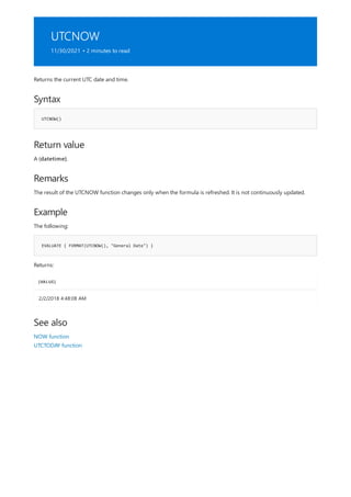 UTCNOW
11/30/2021 • 2 minutes to read
Syntax
UTCNOW()
Return value
Remarks
Example
EVALUATE { FORMAT(UTCNOW(), "General Date") }
[VALUE]
2/2/2018 4:48:08 AM
See also
Returns the current UTC date and time.
A (datetime).
The result of the UTCNOW function changes only when the formula is refreshed. It is not continuously updated.
The following:
Returns:
NOW function
UTCTODAY function
 