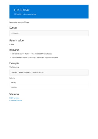 UTCTODAY
11/30/2021 • 2 minutes to read
Syntax
UTCTODAY()
Return value
Remarks
Example
EVALUATE { FORMAT(UTCTODAY(), "General Date") }
[VALUE]
2/2/2018
See also
Returns the current UTC date.
A date.
UTCTODAY returns the time value 12:00:00 PM for all dates.
The UTCNOW function is similar but returns the exact time and date.
The following:
Returns:
NOW function
UTCNOW function
 