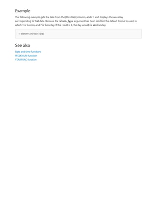 Example
= WEEKDAY([HireDate]+1)
See also
The following example gets the date from the [HireDate] column, adds 1, and displays the weekday
corresponding to that date. Because the return_type argument has been omitted, the default format is used, in
which 1 is Sunday and 7 is Saturday. If the result is 4, the day would be Wednesday.
Date and time functions
WEEKNUM function
YEARFRAC function
 