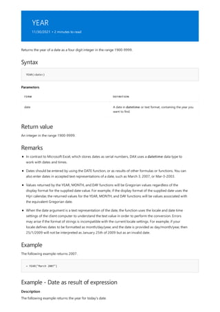 YEAR
11/30/2021 • 2 minutes to read
Syntax
YEAR(<date>)
Parameters
TERM DEFINITION
date A date in datetime or text format, containing the year you
want to find.
Return value
Remarks
Example
= YEAR("March 2007")
Example - Date as result of expression
Description
Returns the year of a date as a four digit integer in the range 1900-9999.
An integer in the range 1900-9999.
In contrast to Microsoft Excel, which stores dates as serial numbers, DAX uses a datetime data type to
work with dates and times.
Dates should be entered by using the DATE function, or as results of other formulas or functions. You can
also enter dates in accepted text representations of a date, such as March 3, 2007, or Mar-3-2003.
Values returned by the YEAR, MONTH, and DAY functions will be Gregorian values regardless of the
display format for the supplied date value. For example, if the display format of the supplied date uses the
Hijri calendar, the returned values for the YEAR, MONTH, and DAY functions will be values associated with
the equivalent Gregorian date.
When the date argument is a text representation of the date, the function uses the locale and date time
settings of the client computer to understand the text value in order to perform the conversion. Errors
may arise if the format of strings is incompatible with the current locale settings. For example, if your
locale defines dates to be formatted as month/day/year, and the date is provided as day/month/year, then
25/1/2009 will not be interpreted as January 25th of 2009 but as an invalid date.
The following example returns 2007.
The following example returns the year for today's date.
 