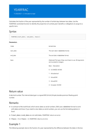 YEARFRAC
11/30/2021 • 2 minutes to read
Syntax
YEARFRAC(<start_date>, <end_date>, <basis>)
Parameters
TERM DEFINITION
start_date The start date in datetime format.
end_date The end date in datetime format.
basis (Optional) The type of day count basis to use. All arguments
are truncated to integers.
Basis - Description
0 - US (NASD) 30/360
1 - Actual/actual
2 - Actual/360
3 - Actual/365
4 - European 30/360
Return value
Remarks
Example 1
Calculates the fraction of the year represented by the number of whole days between two dates. Use the
YEARFRAC worksheet function to identify the proportion of a whole year's benefits or obligations to assign to a
specific term.
A decimal number. The internal data type is a signed IEEE 64-bit (8-byte) double-precision floating-point
number.
In contrast to Microsoft Excel, which stores dates as serial numbers, DAX uses a datetime format to work
with dates and times. If you need to view dates as serial numbers, you can use the formatting options in
Excel.
If start_date or end_date are not valid dates, YEARFRAC returns an error.
If basis < 0 or if basis > 4, YEARFRAC returns an error.
The following example returns the fraction of a year represented by the difference between the dates in the two
 