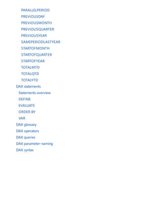 PARALLELPERIOD
PREVIOUSDAY
PREVIOUSMONTH
PREVIOUSQUARTER
PREVIOUSYEAR
SAMEPERIODLASTYEAR
STARTOFMONTH
STARTOFQUARTER
STARTOFYEAR
TOTALMTD
TOTALQTD
TOTALYTD
DAX statements
Statements overview
DEFINE
EVALUATE
ORDER BY
VAR
DAX glossary
DAX operators
DAX queries
DAX parameter-naming
DAX syntax
 