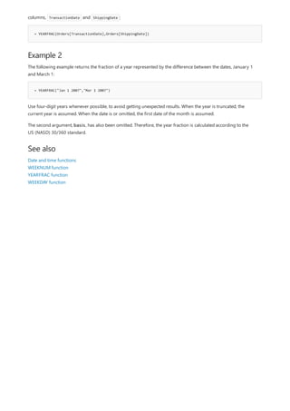 = YEARFRAC(Orders[TransactionDate],Orders[ShippingDate])
Example 2
= YEARFRAC("Jan 1 2007","Mar 1 2007")
See also
columns, TransactionDate and ShippingDate :
The following example returns the fraction of a year represented by the difference between the dates, January 1
and March 1:
Use four-digit years whenever possible, to avoid getting unexpected results. When the year is truncated, the
current year is assumed. When the date is or omitted, the first date of the month is assumed.
The second argument, basis, has also been omitted. Therefore, the year fraction is calculated according to the
US (NASD) 30/360 standard.
Date and time functions
WEEKNUM function
YEARFRAC function
WEEKDAY function
 