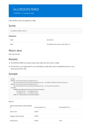 ALLCROSSFILTERED
11/30/2021 • 2 minutes to read
Syntax
ALLCROSSFILTERED(<table>)
Parameters
TERM DEFINITION
table The table that you want to clear filters on.
Return value
Remarks
Example
DEFINE
MEASURE FactInternetSales[TotalQuantity1] =
CALCULATE(SUM(FactInternetSales[OrderQuantity]), ALLCROSSFILTERED(FactInternetSales))
MEASURE FactInternetSales[TotalQuantity2] =
CALCULATE(SUM(FactInternetSales[OrderQuantity]), ALL(FactInternetSales))
EVALUATE
SUMMARIZECOLUMNS(DimSalesReason[SalesReasonName],
"TotalQuantity1", [TotalQuantity1],
"TotalQuantity2", [TotalQuantity2])
ORDER BY DimSalesReason[SalesReasonName]
DIMSALESREASON[SALESREASONNAM
E] [TOTALQUANTITY1] [TOTALQUANTITY2]
Demo Event 60398
Magazine Advertisement 60398
Manufacturer 60398 1818
Clear all filters which are applied to a table.
N/A. See remarks.
ALLCROSSFILTERED can only be used to clear filters but not to return a table.
This function is not supported for use in DirectQuery mode when used in calculated columns or row-
level security (RLS) rules.
Returns,
 
