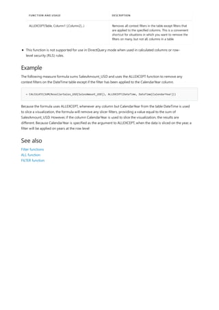Example
= CALCULATE(SUM(ResellerSales_USD[SalesAmount_USD]), ALLEXCEPT(DateTime, DateTime[CalendarYear]))
See also
ALLEXCEPT(Table, Column1 [,Column2]...) Removes all context filters in the table except filters that
are applied to the specified columns. This is a convenient
shortcut for situations in which you want to remove the
filters on many, but not all, columns in a table.
FUNCTION AND USAGE DESCRIPTION
This function is not supported for use in DirectQuery mode when used in calculated columns or row-
level security (RLS) rules.
The following measure formula sums SalesAmount_USD and uses the ALLEXCEPT function to remove any
context filters on the DateTime table except if the filter has been applied to the CalendarYear column.
Because the formula uses ALLEXCEPT, whenever any column but CalendarYear from the table DateTime is used
to slice a visualization, the formula will remove any slicer filters, providing a value equal to the sum of
SalesAmount_USD. However, if the column CalendarYear is used to slice the visualization, the results are
different. Because CalendarYear is specified as the argument to ALLEXCEPT, when the data is sliced on the year, a
filter will be applied on years at the row level
Filter functions
ALL function
FILTER function
 