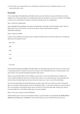Example
ROW LABELS
2005
2006
2007
2008
Grand Total
This function is not supported for use in DirectQuery mode when used in calculated columns or row-
level security (RLS) rules.
In the sample data, the ResellerSales_USD table contains one row that has no values and therefore cannot be
related to any of the parent tables in the relationships within the workbook. You will use this table in a PivotTable
so that you can see the blank row behavior and how to handle counts on unrelated data.
Step 1: Verify the unrelated data
Open the Power Pivot window, then select the ResellerSales_USD table. In the ProductKey column, filter for
blank values. One row will remain. In that row, all column values should be blank except for
SalesOrderLineNumber.
Step 2: Create a PivotTable
Create a new PivotTable, then drag the column, datetime.[Calendar Year], to the Row Labels pane. The following
table shows the expected results:
Note the blank label between 2008 and Grand Total. This blank label represents the Unknown member, which
is a special group that is created to account for any values in the child table that have no matching value in the
parent table, in this example the datetime.[Calendar Year] column.
When you see this blank label in the PivotTable, you know that in some of the tables that are related to the
column, datetime.[Calendar Year], there are either blank values or non-matching values. The parent table is the
one that shows the blank label, but the rows that do not match are in one or more of the child tables.
The rows that get added to this blank label group are either values that do not match any value in the parent
table-- for example, a date that does not exist in the datetime table-- or null values, meaning no value for date at
all. In this example we have placed a blank value in all columns of the child sales table. Having more values in
the parent table than in the children tables does not cause a problem.
Step 3: Count rows using ALL and ALLNOBLANK
Add the following two measures to the datetime table, to count the table rows: Countrows ALLNOBLANK of
datetime, Countrows ALL of datetime. The formulas that you can use to define these measures are:
 