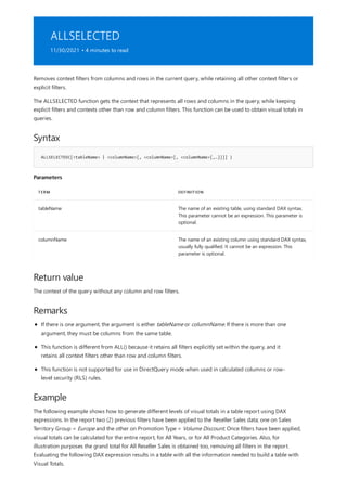 ALLSELECTED
11/30/2021 • 4 minutes to read
Syntax
ALLSELECTED([<tableName> | <columnName>[, <columnName>[, <columnName>[,…]]]] )
Parameters
TERM DEFINITION
tableName The name of an existing table, using standard DAX syntax.
This parameter cannot be an expression. This parameter is
optional.
columnName The name of an existing column using standard DAX syntax,
usually fully qualified. It cannot be an expression. This
parameter is optional.
Return value
Remarks
Example
Removes context filters from columns and rows in the current query, while retaining all other context filters or
explicit filters.
The ALLSELECTED function gets the context that represents all rows and columns in the query, while keeping
explicit filters and contexts other than row and column filters. This function can be used to obtain visual totals in
queries.
The context of the query without any column and row filters.
If there is one argument, the argument is either tableName or columnName. If there is more than one
argument, they must be columns from the same table.
This function is different from ALL() because it retains all filters explicitly set within the query, and it
retains all context filters other than row and column filters.
This function is not supported for use in DirectQuery mode when used in calculated columns or row-
level security (RLS) rules.
The following example shows how to generate different levels of visual totals in a table report using DAX
expressions. In the report two (2) previous filters have been applied to the Reseller Sales data; one on Sales
Territory Group = Europe and the other on Promotion Type = Volume Discount. Once filters have been applied,
visual totals can be calculated for the entire report, for All Years, or for All Product Categories. Also, for
illustration purposes the grand total for All Reseller Sales is obtained too, removing all filters in the report.
Evaluating the following DAX expression results in a table with all the information needed to build a table with
Visual Totals.
 