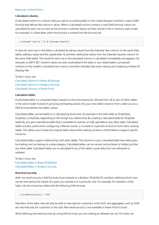 Calculated columns
= [Calendar Year] & " Q" & [Calendar Quarter]
Calculated tables
Row-level security
= Customers[Country] = "USA"
Measures in Power Pivot
A calculated column is a column that you add to an existing table (in the model designer) and then create a DAX
formula that defines the column's values. When a calculated column contains a valid DAX formula, values are
calculated for each row as soon as the formula is entered. Values are then stored in the in-memory data model.
For example, in a Date table, when the formula is entered into the formula bar:
A value for each row in the table is calculated by taking values from the Calendar Year column (in the same Date
table), adding a space and the capital letter Q, and then adding the values from the Calendar Quarter column (in
the same Date table). The result for each row in the calculated column is calculated immediately and appears, for
example, as 2017 Q1. Column values are only recalculated if the table or any related table is processed
(refresh) or the model is unloaded from memory and then reloaded, like when closing and reopening a Power BI
Desktop file.
To learn more, see:
Calculated columns in Power BI Desktop
Calculated columns in Analysis Services
Calculated Columns in Power Pivot.
A calculated table is a computed object, based on a formula expression, derived from all or part of other tables
in the same model. Instead of querying and loading values into your new table's columns from a data source, a
DAX formula defines the table's values.
Calculated tables can be helpful in a role-playing dimension. An example is the Date table, as OrderDate,
ShipDate, or DueDate, depending on the foreign key relationship. By creating a calculated table for ShipDate
explicitly, you get a standalone table that is available for queries, as fully operable as any other table. Calculated
tables are also useful when configuring a filtered rowset, or a subset or superset of columns from other existing
tables. This allows you to keep the original table intact while creating variations of that table to support specific
scenarios.
Calculated tables support relationships with other tables. The columns in your calculated table have data types,
formatting, and can belong to a data category. Calculated tables can be named, and surfaced or hidden just like
any other table. Calculated tables are re-calculated if any of the tables it pulls data from are refreshed or
updated.
To learn more, see:
Calculated tables in Power BI Desktop
Calculated tables in Analysis Services.
With row-level security, a DAX formula must evaluate to a Boolean TRUE/FALSE condition, defining which rows
can be returned by the results of a query by members of a particular role. For example, for members of the
Sales role, the Customers table with the following DAX formula:
Members of the Sales role will only be able to view data for customers in the USA, and aggregates, such as SUM
are returned only for customers in the USA. Row-level security is not available in Power Pivot in Excel.
When defining row-level secuirty by using DAX formula, you are creating an allowed row set. This does not
 