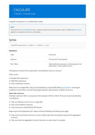 CALCULATE
11/30/2021 • 4 minutes to read
NOTE
Syntax
CALCULATE(<expression>[, <filter1> [, <filter2> [, …]]])
Parameters
TERM DEFINITION
expression The expression to be evaluated.
filter1, filter2,… (Optional) Boolean expressions or table expressions that
defines filters, or filter modifier functions.
Boolean filter expressions
Evaluates an expression in a modified filter context.
There's also the CALCULATETABLE function. It performs exactly the same functionality, except it modifies the filter context
applied to an expression that returns a table object.
The expression used as the first parameter is essentially the same as a measure.
Filters can be:
Boolean filter expressions
Table filter expressions
Filter modification functions
When there are multiple filters, they can be evaluated by using the AND (&&) logical operator, meaning all
conditions must be TRUE, or by the OR (||) logical operator, meaning either condition can be true.
A Boolean expression filter is an expression that evaluates to TRUE or FALSE. There are several rules that they
must abide by:
They can reference columns from a single table.
They cannot reference measures.
They cannot use a nested CALCULATE function.
Beginning with the September 2021 release of Power BI Desktop, the following also apply:
They cannot use functions that scan or return a table unless they are passed as arguments to aggregation
functions.
They can contain an aggregation function that returns a scalar value. For example,
 
