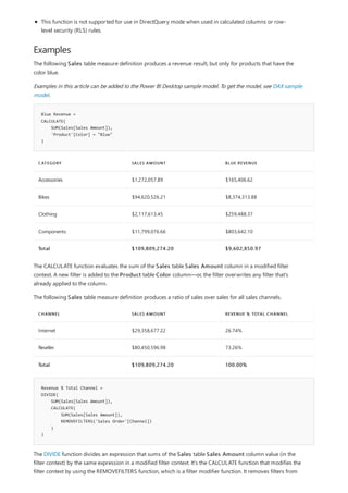 Examples
Blue Revenue =
CALCULATE(
SUM(Sales[Sales Amount]),
'Product'[Color] = "Blue"
)
CATEGORY SALES AMOUNT BLUE REVENUE
Accessories $1,272,057.89 $165,406.62
Bikes $94,620,526.21 $8,374,313.88
Clothing $2,117,613.45 $259,488.37
Components $11,799,076.66 $803,642.10
Total $109,809,274.20 $9,602,850.97
CHANNEL SALES AMOUNT REVENUE % TOTAL CHANNEL
Internet $29,358,677.22 26.74%
Reseller $80,450,596.98 73.26%
Total $109,809,274.20 100.00%
Revenue % Total Channel =
DIVIDE(
SUM(Sales[Sales Amount]),
CALCULATE(
SUM(Sales[Sales Amount]),
REMOVEFILTERS('Sales Order'[Channel])
)
)
This function is not supported for use in DirectQuery mode when used in calculated columns or row-
level security (RLS) rules.
The following Sales table measure definition produces a revenue result, but only for products that have the
color blue.
Examples in this article can be added to the Power BI Desktop sample model. To get the model, see DAX sample
model.
The CALCULATE function evaluates the sum of the Sales table Sales Amount column in a modified filter
context. A new filter is added to the Product table Color column—or, the filter overwrites any filter that's
already applied to the column.
The following Sales table measure definition produces a ratio of sales over sales for all sales channels.
The DIVIDE function divides an expression that sums of the Sales table Sales Amount column value (in the
filter context) by the same expression in a modified filter context. It's the CALCULATE function that modifies the
filter context by using the REMOVEFILTERS function, which is a filter modifier function. It removes filters from
 