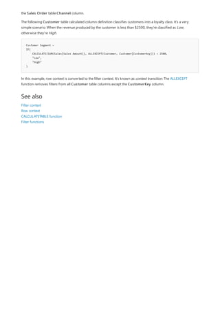 Customer Segment =
IF(
CALCULATE(SUM(Sales[Sales Amount]), ALLEXCEPT(Customer, Customer[CustomerKey])) < 2500,
"Low",
"High"
)
See also
the Sales Order table Channel column.
The following Customer table calculated column definition classifies customers into a loyalty class. It's a very
simple scenario: When the revenue produced by the customer is less than $2500, they're classified as Low;
otherwise they're High.
In this example, row context is converted to the filter context. It's known as context transition. The ALLEXCEPT
function removes filters from all Customer table columns except the CustomerKey column.
Filter context
Row context
CALCULATETABLE function
Filter functions
 