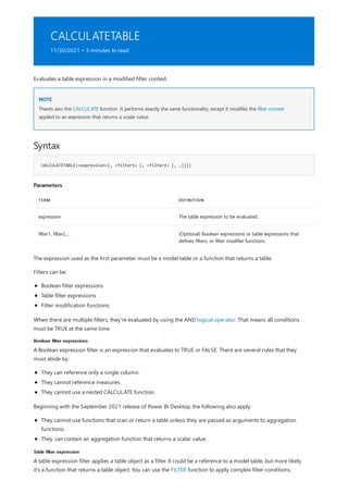 CALCULATETABLE
11/30/2021 • 3 minutes to read
NOTE
Syntax
CALCULATETABLE(<expression>[, <filter1> [, <filter2> [, …]]])
Parameters
TERM DEFINITION
expression The table expression to be evaluated.
filter1, filter2,… (Optional) Boolean expressions or table expressions that
defines filters, or filter modifier functions.
Boolean filter expressions
Table filter expression
Evaluates a table expression in a modified filter context.
There's also the CALCULATE function. It performs exactly the same functionality, except it modifies the filter context
applied to an expression that returns a scalar value.
The expression used as the first parameter must be a model table or a function that returns a table.
Filters can be:
Boolean filter expressions
Table filter expressions
Filter modification functions
When there are multiple filters, they're evaluated by using the AND logical operator. That means all conditions
must be TRUE at the same time.
A Boolean expression filter is an expression that evaluates to TRUE or FALSE. There are several rules that they
must abide by:
They can reference only a single column.
They cannot reference measures.
They cannot use a nested CALCULATE function.
Beginning with the September 2021 release of Power BI Desktop, the following also apply:
They cannot use functions that scan or return a table unless they are passed as arguments to aggregation
functions.
They can contain an aggregation function that returns a scalar value.
A table expression filter applies a table object as a filter. It could be a reference to a model table, but more likely
it's a function that returns a table object. You can use the FILTER function to apply complex filter conditions,
 