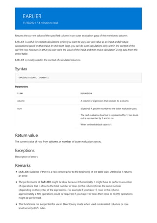 EARLIER
11/30/2021 • 4 minutes to read
Syntax
EARLIER(<column>, <number>)
Parameters
TERM DEFINITION
column A column or expression that resolves to a column.
num (Optional) A positive number to the outer evaluation pass.
The next evaluation level out is represented by 1; two levels
out is represented by 2 and so on.
When omitted default value is 1.
Return value
Exceptions
Remarks
Returns the current value of the specified column in an outer evaluation pass of the mentioned column.
EARLIER is useful for nested calculations where you want to use a certain value as an input and produce
calculations based on that input. In Microsoft Excel, you can do such calculations only within the context of the
current row; however, in DAX you can store the value of the input and then make calculation using data from the
entire table.
EARLIER is mostly used in the context of calculated columns.
The current value of row, from column, at number of outer evaluation passes.
Description of errors
EARLIER succeeds if there is a row context prior to the beginning of the table scan. Otherwise it returns
an error.
The performance of EARLIER might be slow because it theoretically, it might have to perform a number
of operations that is close to the total number of rows (in the column) times the same number
(depending on the syntax of the expression). For example if you have 10 rows in the column,
approximately a 100 operations could be required; if you have 100 rows then close to 10,000 operations
might be performed.
This function is not supported for use in DirectQuery mode when used in calculated columns or row-
level security (RLS) rules.
 