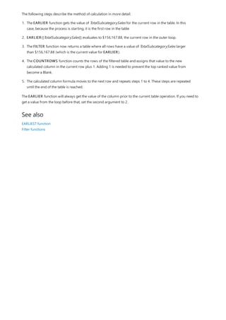 See also
The following steps describe the method of calculation in more detail.
1. The EARLIER function gets the value of TotalSubcategorySales for the current row in the table. In this
case, because the process is starting, it is the first row in the table
2. EARLIER([TotalSubcategorySales]) evaluates to $156,167.88, the current row in the outer loop.
3. The FILTER function now returns a table where all rows have a value of TotalSubcategorySales larger
than $156,167.88 (which is the current value for EARLIER).
4. The COUNTROWS function counts the rows of the filtered table and assigns that value to the new
calculated column in the current row plus 1. Adding 1 is needed to prevent the top ranked value from
become a Blank.
5. The calculated column formula moves to the next row and repeats steps 1 to 4. These steps are repeated
until the end of the table is reached.
The EARLIER function will always get the value of the column prior to the current table operation. If you need to
get a value from the loop before that, set the second argument to 2.
EARLIEST function
Filter functions
 