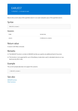 EARLIEST
11/30/2021 • 2 minutes to read
Syntax
EARLIEST(<column>)
Parameters
TERM DEFINITION
column A reference to a column.
Return value
Remarks
Example
= EARLIEST(<column>)
See also
Returns the current value of the specified column in an outer evaluation pass of the specified column.
A column with filters removed.
The EARLIEST function is similar to EARLIER, but lets you specify one additional level of recursion.
This function is not supported for use in DirectQuery mode when used in calculated columns or row-
level security (RLS) rules.
The current sample data does not support this scenario.
EARLIER function
Filter functions
 