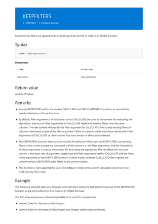 KEEPFILTERS
11/30/2021 • 3 minutes to read
Syntax
KEEPFILTERS(<expression>)
Parameters
TERM DEFINITION
expression Any expression.
Return value
Remarks
Example
Modifies how filters are applied while evaluating a CALCULATE or CALCULATETABLE function.
A table of values.
You use KEEPFILTERS within the context CALCULATE and CALCULATETABLE functions, to override the
standard behavior of those functions.
By default, filter arguments s in functions such as CALCULATE are used as the context for evaluating the
expression, and as such filter arguments for CALCULATE replace all existing filters over the same
columns. The new context effected by the filter argument for CALCULATE affects only existing filters on
columns mentioned as part of the filter argument. Filters on columns other than those mentioned in the
arguments of CALCULATE or other related functions remain in effect and unaltered.
The KEEPFILTERS function allows you to modify this behavior. When you use KEEPFILTERS, any existing
filters in the current context are compared with the columns in the filter arguments, and the intersection
of those arguments is used as the context for evaluating the expression. The net effect over any one
column is that both sets of arguments apply: both the filter arguments used in CALCULATE and the filters
in the arguments of the KEEPFILTER function. In other words, whereas CALCULATE filters replace the
current context, KEEPFILTERS adds filters to the current context.
This function is not supported for use in DirectQuery mode when used in calculated columns or row-
level security (RLS) rules.
The following example takes you through some common scenarios that demonstrate use of the KEEPFILTERS
function as part of a CALCULATE or CALCULATETABLE formula.
The first three expressions obtain simple data to be used for comparisons:
Internet Sales for the state of Washington.
Internet Sales for the states of Washington and Oregon (both states combined).
 