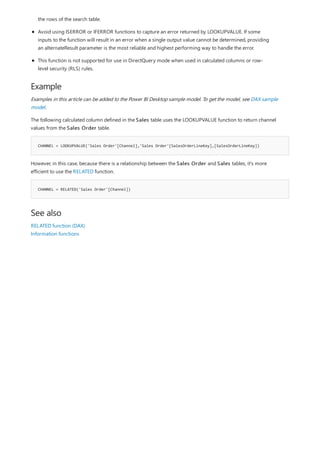 Example
CHANNEL = LOOKUPVALUE('Sales Order'[Channel],'Sales Order'[SalesOrderLineKey],[SalesOrderLineKey])
CHANNEL = RELATED('Sales Order'[Channel])
See also
the rows of the search table.
Avoid using ISERROR or IFERROR functions to capture an error returned by LOOKUPVALUE. If some
inputs to the function will result in an error when a single output value cannot be determined, providing
an alternateResult parameter is the most reliable and highest performing way to handle the error.
This function is not supported for use in DirectQuery mode when used in calculated columns or row-
level security (RLS) rules.
Examples in this article can be added to the Power BI Desktop sample model. To get the model, see DAX sample
model.
The following calculated column defined in the Sales table uses the LOOKUPVALUE function to return channel
values from the Sales Order table.
However, in this case, because there is a relationship between the Sales Order and Sales tables, it's more
efficient to use the RELATED function.
RELATED function (DAX)
Information functions
 