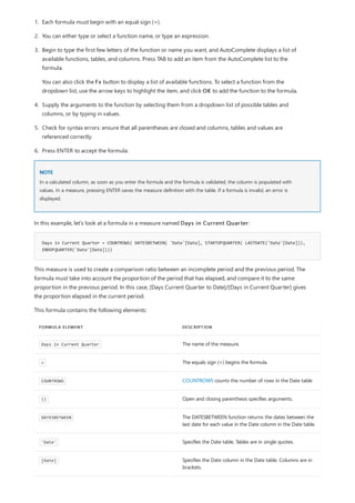 NOTE
Days in Current Quarter = COUNTROWS( DATESBETWEEN( 'Date'[Date], STARTOFQUARTER( LASTDATE('Date'[Date])),
ENDOFQUARTER('Date'[Date])))
FORMULA ELEMENT DESCRIPTION
Days in Current Quarter The name of the measure.
= The equals sign (=) begins the formula.
COUNTROWS COUNTROWS counts the number of rows in the Date table
() Open and closing parenthesis specifies arguments.
DATESBETWEEN The DATESBETWEEN function returns the dates between the
last date for each value in the Date column in the Date table.
'Date' Specifies the Date table. Tables are in single quotes.
[Date] Specifies the Date column in the Date table. Columns are in
brackets.
1. Each formula must begin with an equal sign (=).
2. You can either type or select a function name, or type an expression.
3. Begin to type the first few letters of the function or name you want, and AutoComplete displays a list of
available functions, tables, and columns. Press TAB to add an item from the AutoComplete list to the
formula.
You can also click the Fx button to display a list of available functions. To select a function from the
dropdown list, use the arrow keys to highlight the item, and click OK to add the function to the formula.
4. Supply the arguments to the function by selecting them from a dropdown list of possible tables and
columns, or by typing in values.
5. Check for syntax errors: ensure that all parentheses are closed and columns, tables and values are
referenced correctly.
6. Press ENTER to accept the formula.
In a calculated column, as soon as you enter the formula and the formula is validated, the column is populated with
values. In a measure, pressing ENTER saves the measure definition with the table. If a formula is invalid, an error is
displayed.
In this example, let's look at a formula in a measure named Days in Current Quarter:
This measure is used to create a comparison ratio between an incomplete period and the previous period. The
formula must take into account the proportion of the period that has elapsed, and compare it to the same
proportion in the previous period. In this case, [Days Current Quarter to Date]/[Days in Current Quarter] gives
the proportion elapsed in the current period.
This formula contains the following elements:
 