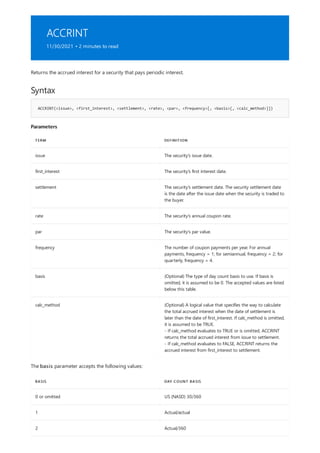 ACCRINT
11/30/2021 • 2 minutes to read
Syntax
ACCRINT(<issue>, <first_interest>, <settlement>, <rate>, <par>, <frequency>[, <basis>[, <calc_method>]])
Parameters
TERM DEFINITION
issue The security's issue date.
first_interest The security's first interest date.
settlement The security's settlement date. The security settlement date
is the date after the issue date when the security is traded to
the buyer.
rate The security's annual coupon rate.
par The security's par value.
frequency The number of coupon payments per year. For annual
payments, frequency = 1; for semiannual, frequency = 2; for
quarterly, frequency = 4.
basis (Optional) The type of day count basis to use. If basis is
omitted, it is assumed to be 0. The accepted values are listed
below this table.
calc_method (Optional) A logical value that specifies the way to calculate
the total accrued interest when the date of settlement is
later than the date of first_interest. If calc_method is omitted,
it is assumed to be TRUE.
- If calc_method evaluates to TRUE or is omitted, ACCRINT
returns the total accrued interest from issue to settlement.
- If calc_method evaluates to FALSE, ACCRINT returns the
accrued interest from first_interest to settlement.
BASIS DAY COUNT BASIS
0 or omitted US (NASD) 30/360
1 Actual/actual
2 Actual/360
Returns the accrued interest for a security that pays periodic interest.
The basis parameter accepts the following values:
 