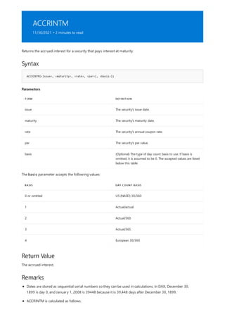 ACCRINTM
11/30/2021 • 2 minutes to read
Syntax
ACCRINTM(<issue>, <maturity>, <rate>, <par>[, <basis>])
Parameters
TERM DEFINITION
issue The security's issue date.
maturity The security's maturity date.
rate The security's annual coupon rate.
par The security's par value.
basis (Optional) The type of day count basis to use. If basis is
omitted, it is assumed to be 0. The accepted values are listed
below this table.
BASIS DAY COUNT BASIS
0 or omitted US (NASD) 30/360
1 Actual/actual
2 Actual/360
3 Actual/365
4 European 30/360
Return Value
Remarks
Returns the accrued interest for a security that pays interest at maturity.
The basis parameter accepts the following values:
The accrued interest.
Dates are stored as sequential serial numbers so they can be used in calculations. In DAX, December 30,
1899 is day 0, and January 1, 2008 is 39448 because it is 39,448 days after December 30, 1899.
ACCRINTM is calculated as follows:
 