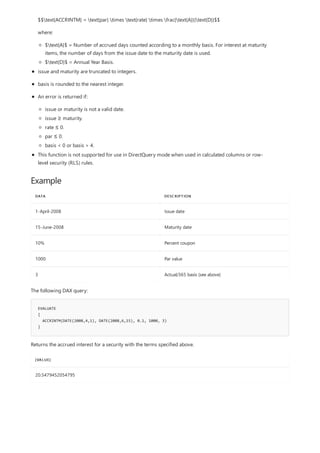 Example
DATA DESCRIPTION
1-April-2008 Issue date
15-June-2008 Maturity date
10% Percent coupon
1000 Par value
3 Actual/365 basis (see above)
EVALUATE
{
ACCRINTM(DATE(2008,4,1), DATE(2008,6,15), 0.1, 1000, 3)
}
[VALUE]
20.5479452054795
$$text{ACCRINTM} = text{par} times text{rate} times frac{text{A}}{text{D}}$$
where:
$text{A}$ = Number of accrued days counted according to a monthly basis. For interest at maturity
items, the number of days from the issue date to the maturity date is used.
$text{D}$ = Annual Year Basis.
issue and maturity are truncated to integers.
basis is rounded to the nearest integer.
An error is returned if:
issue or maturity is not a valid date.
issue ≥ maturity.
rate ≤ 0.
par ≤ 0.
basis < 0 or basis > 4.
This function is not supported for use in DirectQuery mode when used in calculated columns or row-
level security (RLS) rules.
The following DAX query:
Returns the accrued interest for a security with the terms specified above.
 