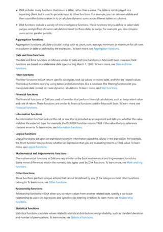 Aggregation functions
Date and time functions
Filter functions
Financial functions
Information functions
Logical functions
Mathematical and trigonometric functions
Other functions
Relationship functions
Statistical functions
DAX includes many functions that return a table, rather than a value. The table is not displayed in a
reporting client, but is used to provide input to other functions. For example, you can retrieve a table and
then count the distinct values in it, or calculate dynamic sums across filtered tables or columns.
DAX functions include a variety of time intelligence functions. These functions let you define or select date
ranges, and perform dynamic calculations based on these dates or range. For example, you can compare
sums across parallel periods.
Aggregation functions calculate a (scalar) value such as count, sum, average, minimum, or maximum for all rows
in a column or table as defined by the expression. To learn more, see Aggregation functions.
The date and time functions in DAX are similar to date and time functions in Microsoft Excel. However, DAX
functions are based on a datetime data type starting March 1, 1900. To learn more, see Date and time
functions.
The filter functions in DAX return specific data types, look up values in related tales, and filter by related values.
The lookup functions work by using tables and relationships, like a database. The filtering functions let you
manipulate data context to create dynamic calculations. To learn more, see Filter functions.
The financial functions in DAX are used in formulas that perform financial calculations, such as net present value
and rate of return. These functions are similar to financial functions used in Microsoft Excel. To learn more, see
Financial functions.
An information function looks at the cell or row that is provided as an argument and tells you whether the value
matches the expected type. For example, the ISERROR function returns TRUE if the value that you reference
contains an error. To learn more, see Information functions.
Logical functions act upon an expression to return information about the values in the expression. For example,
the TRUE function lets you know whether an expression that you are evaluating returns a TRUE value. To learn
more, see Logical functions.
The mathematical functions in DAX are very similar to the Excel mathematical and trigonometric functions.
Some minor differences exist in the numeric data types used by DAX functions. To learn more, see Math and trig
functions.
These functions perform unique actions that cannot be defined by any of the categories most other functions
belong to. To learn more, see Other functions.
Relationship functions in DAX allow you to return values from another related table, specify a particular
relationship to use in an expression, and specify cross filtering direction. To learn more, see Relationship
functions.
Statistical functions calculate values related to statistical distributions and probability, such as standard deviation
and number of permutations. To learn more, see Statistical functions.
 
