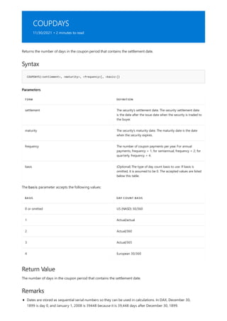 COUPDAYS
11/30/2021 • 2 minutes to read
Syntax
COUPDAYS(<settlement>, <maturity>, <frequency>[, <basis>])
Parameters
TERM DEFINITION
settlement The security's settlement date. The security settlement date
is the date after the issue date when the security is traded to
the buyer.
maturity The security's maturity date. The maturity date is the date
when the security expires.
frequency The number of coupon payments per year. For annual
payments, frequency = 1; for semiannual, frequency = 2; for
quarterly, frequency = 4.
basis (Optional) The type of day count basis to use. If basis is
omitted, it is assumed to be 0. The accepted values are listed
below this table.
BASIS DAY COUNT BASIS
0 or omitted US (NASD) 30/360
1 Actual/actual
2 Actual/360
3 Actual/365
4 European 30/360
Return Value
Remarks
Returns the number of days in the coupon period that contains the settlement date.
The basis parameter accepts the following values:
The number of days in the coupon period that contains the settlement date.
Dates are stored as sequential serial numbers so they can be used in calculations. In DAX, December 30,
1899 is day 0, and January 1, 2008 is 39448 because it is 39,448 days after December 30, 1899.
 