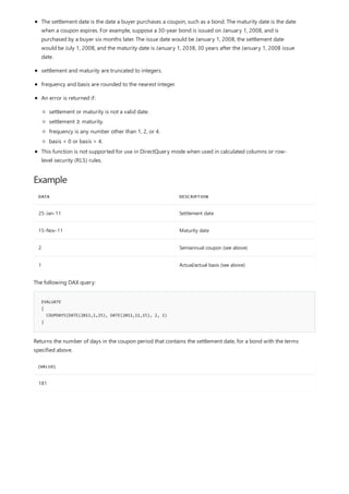 Example
DATA DESCRIPTION
25-Jan-11 Settlement date
15-Nov-11 Maturity date
2 Semiannual coupon (see above)
1 Actual/actual basis (see above)
EVALUATE
{
COUPDAYS(DATE(2011,1,25), DATE(2011,11,15), 2, 1)
}
[VALUE]
181
The settlement date is the date a buyer purchases a coupon, such as a bond. The maturity date is the date
when a coupon expires. For example, suppose a 30-year bond is issued on January 1, 2008, and is
purchased by a buyer six months later. The issue date would be January 1, 2008, the settlement date
would be July 1, 2008, and the maturity date is January 1, 2038, 30 years after the January 1, 2008 issue
date.
settlement and maturity are truncated to integers.
frequency and basis are rounded to the nearest integer.
An error is returned if:
settlement or maturity is not a valid date.
settlement ≥ maturity.
frequency is any number other than 1, 2, or 4.
basis < 0 or basis > 4.
This function is not supported for use in DirectQuery mode when used in calculated columns or row-
level security (RLS) rules.
The following DAX query:
Returns the number of days in the coupon period that contains the settlement date, for a bond with the terms
specified above.
 