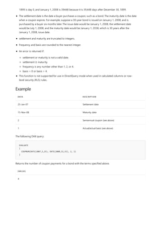 Example
DATA DESCRIPTION
25-Jan-07 Settlement date
15-Nov-08 Maturity date
2 Semiannual coupon (see above)
1 Actual/actual basis (see above)
EVALUATE
{
COUPNUM(DATE(2007,1,25), DATE(2008,11,15), 2, 1)
}
[VALUE]
4
1899 is day 0, and January 1, 2008 is 39448 because it is 39,448 days after December 30, 1899.
The settlement date is the date a buyer purchases a coupon, such as a bond. The maturity date is the date
when a coupon expires. For example, suppose a 30-year bond is issued on January 1, 2008, and is
purchased by a buyer six months later. The issue date would be January 1, 2008, the settlement date
would be July 1, 2008, and the maturity date would be January 1, 2038, which is 30 years after the
January 1, 2008, issue date.
settlement and maturity are truncated to integers.
frequency and basis are rounded to the nearest integer.
An error is returned if:
settlement or maturity is not a valid date.
settlement ≥ maturity.
frequency is any number other than 1, 2, or 4.
basis < 0 or basis > 4.
This function is not supported for use in DirectQuery mode when used in calculated columns or row-
level security (RLS) rules.
The following DAX query:
Returns the number of coupon payments for a bond with the terms specified above.
 