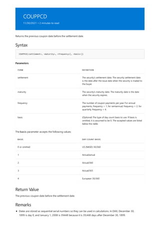 COUPPCD
11/30/2021 • 2 minutes to read
Syntax
COUPPCD(<settlement>, <maturity>, <frequency>[, <basis>])
Parameters
TERM DEFINITION
settlement The security's settlement date. The security settlement date
is the date after the issue date when the security is traded to
the buyer.
maturity The security's maturity date. The maturity date is the date
when the security expires.
frequency The number of coupon payments per year. For annual
payments, frequency = 1; for semiannual, frequency = 2; for
quarterly, frequency = 4.
basis (Optional) The type of day count basis to use. If basis is
omitted, it is assumed to be 0. The accepted values are listed
below this table.
BASIS DAY COUNT BASIS
0 or omitted US (NASD) 30/360
1 Actual/actual
2 Actual/360
3 Actual/365
4 European 30/360
Return Value
Remarks
Returns the previous coupon date before the settlement date.
The basis parameter accepts the following values:
The previous coupon date before the settlement date.
Dates are stored as sequential serial numbers so they can be used in calculations. In DAX, December 30,
1899 is day 0, and January 1, 2008 is 39448 because it is 39,448 days after December 30, 1899.
 