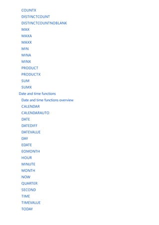 COUNTX
DISTINCTCOUNT
DISTINCTCOUNTNOBLANK
MAX
MAXA
MAXX
MIN
MINA
MINX
PRODUCT
PRODUCTX
SUM
SUMX
Date and time functions
Date and time functions overview
CALENDAR
CALENDARAUTO
DATE
DATEDIFF
DATEVALUE
DAY
EDATE
EOMONTH
HOUR
MINUTE
MONTH
NOW
QUARTER
SECOND
TIME
TIMEVALUE
TODAY
 