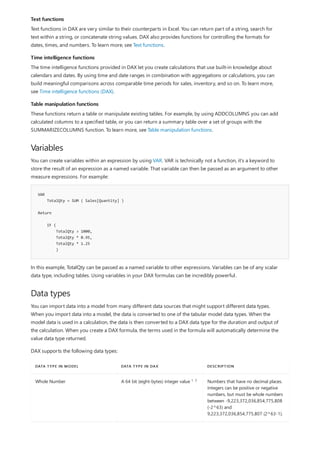 Text functions
Time intelligence functions
Table manipulation functions
Variables
VAR
TotalQty = SUM ( Sales[Quantity] )
Return
IF (
TotalQty > 1000,
TotalQty * 0.95,
TotalQty * 1.25
)
Data types
DATA TYPE IN MODEL DATA TYPE IN DAX DESCRIPTION
Whole Number A 64 bit (eight-bytes) integer value Numbers that have no decimal places.
Integers can be positive or negative
numbers, but must be whole numbers
between -9,223,372,036,854,775,808
(-2^63) and
9,223,372,036,854,775,807 (2^63-1).
Text functions in DAX are very similar to their counterparts in Excel. You can return part of a string, search for
text within a string, or concatenate string values. DAX also provides functions for controlling the formats for
dates, times, and numbers. To learn more, see Text functions.
The time intelligence functions provided in DAX let you create calculations that use built-in knowledge about
calendars and dates. By using time and date ranges in combination with aggregations or calculations, you can
build meaningful comparisons across comparable time periods for sales, inventory, and so on. To learn more,
see Time intelligence functions (DAX).
These functions return a table or manipulate existing tables. For example, by using ADDCOLUMNS you can add
calculated columns to a specified table, or you can return a summary table over a set of groups with the
SUMMARIZECOLUMNS function. To learn more, see Table manipulation functions.
You can create variables within an expression by using VAR. VAR is technically not a function, it's a keyword to
store the result of an expression as a named variable. That variable can then be passed as an argument to other
measure expressions. For example:
In this example, TotalQty can be passed as a named variable to other expressions. Variables can be of any scalar
data type, including tables. Using variables in your DAX formulas can be incredibly powerful.
You can import data into a model from many different data sources that might support different data types.
When you import data into a model, the data is converted to one of the tabular model data types. When the
model data is used in a calculation, the data is then converted to a DAX data type for the duration and output of
the calculation. When you create a DAX formula, the terms used in the formula will automatically determine the
value data type returned.
DAX supports the following data types:
1, 2
 
