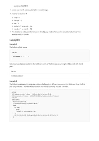 Examples
Example 1
EVALUATE
{
DB(1000000, 0, 6, 1, 2)
}
[VALUE]
166666.666666667
Example 2
DEFINE
VAR NumDepreciationPeriods = MAX(Asset[LifeTimeYears])+1
VAR DepreciationPeriods = GENERATESERIES(1, NumDepreciationPeriods)
EVALUATE
ADDCOLUMNS (
DepreciationPeriods,
"Current Period Total Depreciation",
SUMX (
FILTER (
Asset,
[Value] <= [LifetimeYears]+1
),
DB([InitialCost], [SalvageValue], [LifetimeYears], [Value], 7)
)
)
text{month})}{12}$$
period and month are rounded to the nearest integer.
An error is returned if:
cost < 0.
salvage < 0.
life < 1.
period < 1 or period > life.
month < 1 or month > 12.
This function is not supported for use in DirectQuery mode when used in calculated columns or row-
level security (RLS) rules.
The following DAX query:
Returns an asset's depreciation in the last two months of the first year, assuming it will be worth $0 after 6
years.
The following calculates the total depreciation of all assets in different years over their lifetimes. Here, the first
year only includes 7 months of depreciation, and the last year only includes 5 months.
 