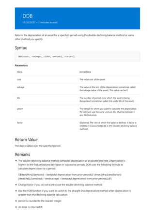 DDB
11/30/2021 • 2 minutes to read
Syntax
DDB(<cost>, <salvage>, <life>, <period>[, <factor>])
Parameters
TERM DEFINITION
cost The initial cost of the asset.
salvage The value at the end of the depreciation (sometimes called
the salvage value of the asset). This value can be 0.
life The number of periods over which the asset is being
depreciated (sometimes called the useful life of the asset).
period The period for which you want to calculate the depreciation.
Period must use the same units as life. Must be between 1
and life (inclusive).
factor (Optional) The rate at which the balance declines. If factor is
omitted, it is assumed to be 2 (the double-declining balance
method).
Return Value
Remarks
Returns the depreciation of an asset for a specified period using the double-declining balance method or some
other method you specify.
The depreciation over the specified period.
The double-declining balance method computes depreciation at an accelerated rate. Depreciation is
highest in the first period and decreases in successive periods. DDB uses the following formula to
calculate depreciation for a period:
$$text{Min}((text{cost} - text{total depreciation from prior periods}) times (frac{text{factor}}
{text{life}}),(text{cost} - text{salvage} - text{total depreciation from prior periods}))$$
Change factor if you do not want to use the double-declining balance method.
Use the VDB function if you want to switch to the straight-line depreciation method when depreciation is
greater than the declining balance calculation.
period is rounded to the nearest integer.
An error is returned if:
 