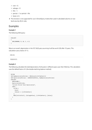 Examples
Example 1
EVALUATE
{
DDB(1000000, 0, 10, 5, 1.5)
}
[VALUE]
78300.9375
Example 2
DEFINE
VAR NumDepreciationPeriods = MAX(Asset[LifeTimeYears])
VAR DepreciationPeriods = GENERATESERIES(1, NumDepreciationPeriods)
EVALUATE
ADDCOLUMNS (
DepreciationPeriods,
"Current Period Total Depreciation",
SUMX (
FILTER (
Asset,
[Value] <= [LifetimeYears]
),
DDB([InitialCost], [SalvageValue], [LifetimeYears], [Value])
)
)
cost < 0.
salvage < 0.
life < 1.
period < 1 or period > life.
factor ≤ 0.
This function is not supported for use in DirectQuery mode when used in calculated columns or row-
level security (RLS) rules.
The following DAX query:
Returns an asset's depreciation in the 5$^{th}$ year, assuming it will be worth $0 after 10 years. This
calculation uses a factor of 1.5.
The following calculates the total depreciation of all assets in different years over their lifetimes. This calculation
uses the default factor of 2 (the double-declining balance method).
 
