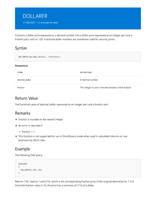 DOLLARFR
11/30/2021 • 2 minutes to read
Syntax
DOLLARFR(<decimal_dollar>, <fraction>)
Parameters
TERM DEFINITION
decimal_dollar A decimal number.
fraction The integer to use in the denominator of the fraction.
Return Value
Remarks
Example
EVALUATE
{
DOLLARFR(1.125, 16)
}
Converts a dollar price expressed as a decimal number into a dollar price expressed as an integer part and a
fraction part, such as 1.02. Fractional dollar numbers are sometimes used for security prices.
The fractional value of decimal_dollar, expressed as an integer part and a fraction part.
fraction is rounded to the nearest integer.
An error is returned if:
fraction < 1.
This function is not supported for use in DirectQuery mode when used in calculated columns or row-
level security (RLS) rules.
The following DAX query:
Returns 1.02, read as 1 and 2/16, which is the corresponding fraction price of the original decimal price, 1.125.
Since the fraction value is 16, the price has a precision of 1/16 of a dollar.
 