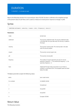 DURATION
11/30/2021 • 2 minutes to read
Syntax
DURATION(<settlement>, <maturity>, <coupon>, <yld>, <frequency>[, <basis>])
Parameters
TERM DEFINITION
settlement The security's settlement date. The security settlement date
is the date after the issue date when the security is traded to
the buyer.
maturity The security's maturity date. The maturity date is the date
when the security expires.
coupon The security's annual coupon rate.
yld The security's annual yield.
frequency The number of coupon payments per year. For annual
payments, frequency = 1; for semiannual, frequency = 2; for
quarterly, frequency = 4.
basis (Optional) The type of day count basis to use. If basis is
omitted, it is assumed to be 0. The accepted values are listed
below this table.
BASIS DAY COUNT BASIS
0 or omitted US (NASD) 30/360
1 Actual/actual
2 Actual/360
3 Actual/365
4 European 30/360
Return Value
Returns the Macauley duration for an assumed par value of $100. Duration is defined as the weighted average
of the present value of cash flows, and is used as a measure of a bond price's response to changes in yield.
The basis parameter accepts the following values:
The Macauley duration.
 