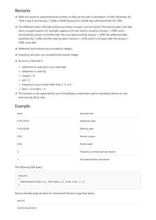 Remarks
Example
DATA DESCRIPTION
07/01/2018 Settlement date
01/01/2048 Maturity date
8.0% Percent coupon
9.0% Percent yield
2 Frequency is semiannual (see above)
1 Actual/actual basis (see above)
EVALUATE
{
DURATION(DATE(2018,7,1), DATE(2048,1,1), 0.08, 0.09, 2, 1)
}
[VALUE]
10.9191452815919
Dates are stored as sequential serial numbers so they can be used in calculations. In DAX, December 30,
1899 is day 0, and January 1, 2008 is 39448 because it is 39,448 days after December 30, 1899.
The settlement date is the date a buyer purchases a coupon, such as a bond. The maturity date is the date
when a coupon expires. For example, suppose a 30-year bond is issued on January 1, 2008, and is
purchased by a buyer six months later. The issue date would be January 1, 2008, the settlement date
would be July 1, 2008, and the maturity date is January 1, 2038, which is 30 years after the January 1,
2008, issue date.
settlement and maturity are truncated to integers.
frequency, and basis are rounded to the nearest integer.
An error is returned if:
settlement or maturity is not a valid date.
settlement ≥ maturity.
coupon < 0.
yld < 0
frequency is any number other than 1, 2, or 4.
basis < 0 or basis > 4.
This function is not supported for use in DirectQuery mode when used in calculated columns or row-
level security (RLS) rules.
The following DAX query:
Returns the Macauley duration for a bond with the terms specified above.
 