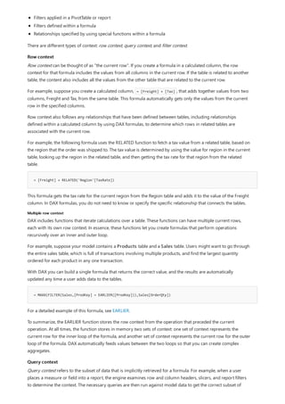 Row context
= [Freight] + RELATED('Region'[TaxRate])
Multiple row context
= MAXX(FILTER(Sales,[ProdKey] = EARLIER([ProdKey])),Sales[OrderQty])
Query context
Filters applied in a PivotTable or report
Filters defined within a formula
Relationships specified by using special functions within a formula
There are different types of context: row context, query context, and filter context.
Row context can be thought of as "the current row". If you create a formula in a calculated column, the row
context for that formula includes the values from all columns in the current row. If the table is related to another
table, the content also includes all the values from the other table that are related to the current row.
For example, suppose you create a calculated column, = [Freight] + [Tax] , that adds together values from two
columns, Freight and Tax, from the same table. This formula automatically gets only the values from the current
row in the specified columns.
Row context also follows any relationships that have been defined between tables, including relationships
defined within a calculated column by using DAX formulas, to determine which rows in related tables are
associated with the current row.
For example, the following formula uses the RELATED function to fetch a tax value from a related table, based on
the region that the order was shipped to. The tax value is determined by using the value for region in the current
table, looking up the region in the related table, and then getting the tax rate for that region from the related
table.
This formula gets the tax rate for the current region from the Region table and adds it to the value of the Freight
column. In DAX formulas, you do not need to know or specify the specific relationship that connects the tables.
DAX includes functions that iterate calculations over a table. These functions can have multiple current rows,
each with its own row context. In essence, these functions let you create formulas that perform operations
recursively over an inner and outer loop.
For example, suppose your model contains a Products table and a Sales table. Users might want to go through
the entire sales table, which is full of transactions involving multiple products, and find the largest quantity
ordered for each product in any one transaction.
With DAX you can build a single formula that returns the correct value, and the results are automatically
updated any time a user adds data to the tables.
For a detailed example of this formula, see EARLIER.
To summarize, the EARLIER function stores the row context from the operation that preceded the current
operation. At all times, the function stores in memory two sets of context: one set of context represents the
current row for the inner loop of the formula, and another set of context represents the current row for the outer
loop of the formula. DAX automatically feeds values between the two loops so that you can create complex
aggregates.
Query context refers to the subset of data that is implicitly retrieved for a formula. For example, when a user
places a measure or field into a report, the engine examines row and column headers, slicers, and report filters
to determine the context. The necessary queries are then run against model data to get the correct subset of
 