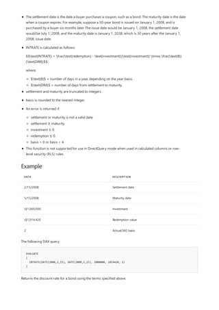 Example
DATA DESCRIPTION
2/15/2008 Settlement date
5/15/2008 Maturity date
$1,000,000 Investment
$1,014,420 Redemption value
2 Actual/360 basis
EVALUATE
{
INTRATE(DATE(2008,2,15), DATE(2008,5,15), 1000000, 1014420, 2)
}
The settlement date is the date a buyer purchases a coupon, such as a bond. The maturity date is the date
when a coupon expires. For example, suppose a 30-year bond is issued on January 1, 2008, and is
purchased by a buyer six months later. The issue date would be January 1, 2008, the settlement date
would be July 1, 2008, and the maturity date is January 1, 2038, which is 30 years after the January 1,
2008, issue date.
INTRATE is calculated as follows:
$$text{INTRATE} = frac{text{redemption} - text{investment}}{text{investment}} times frac{text{B}}
{text{DIM}}$$
where:
$text{B}$ = number of days in a year, depending on the year basis.
$text{DIM}$ = number of days from settlement to maturity.
settlement and maturity are truncated to integers.
basis is rounded to the nearest integer.
An error is returned if:
settlement or maturity is not a valid date.
settlement ≥ maturity.
investment ≤ 0.
redemption ≤ 0.
basis < 0 or basis > 4.
This function is not supported for use in DirectQuery mode when used in calculated columns or row-
level security (RLS) rules.
The following DAX query:
Returns the discount rate for a bond using the terms specified above.
 