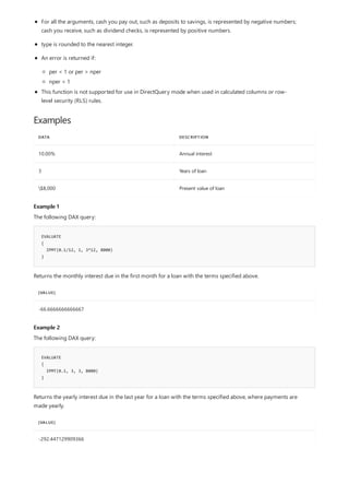 Examples
DATA DESCRIPTION
10.00% Annual interest
3 Years of loan
$8,000 Present value of loan
Example 1
EVALUATE
{
IPMT(0.1/12, 1, 3*12, 8000)
}
[VALUE]
-66.6666666666667
Example 2
EVALUATE
{
IPMT(0.1, 3, 3, 8000)
}
[VALUE]
-292.447129909366
For all the arguments, cash you pay out, such as deposits to savings, is represented by negative numbers;
cash you receive, such as dividend checks, is represented by positive numbers.
type is rounded to the nearest integer.
An error is returned if:
per < 1 or per > nper
nper < 1
This function is not supported for use in DirectQuery mode when used in calculated columns or row-
level security (RLS) rules.
The following DAX query:
Returns the monthly interest due in the first month for a loan with the terms specified above.
The following DAX query:
Returns the yearly interest due in the last year for a loan with the terms specified above, where payments are
made yearly.
 